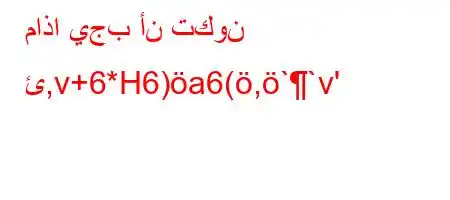 ماذا يجب أن تكون ئ,v+6*H6)a6(,``v'